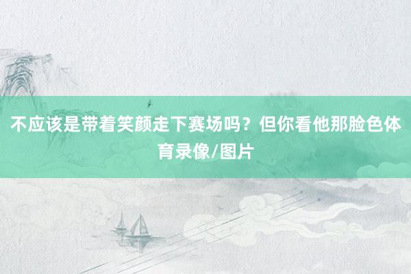不应该是带着笑颜走下赛场吗？但你看他那脸色体育录像/图片