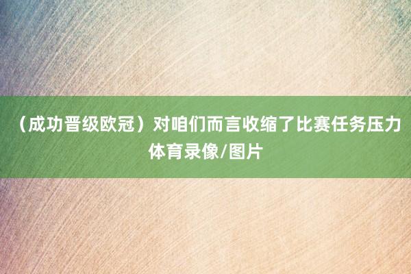 （成功晋级欧冠）对咱们而言收缩了比赛任务压力体育录像/图片