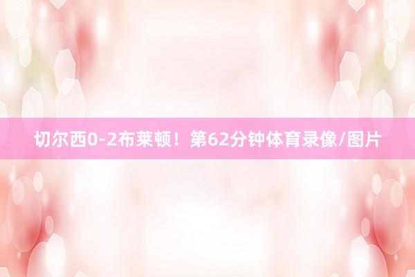 切尔西0-2布莱顿！第62分钟体育录像/图片