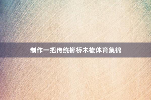 制作一把传统榔桥木梳体育集锦