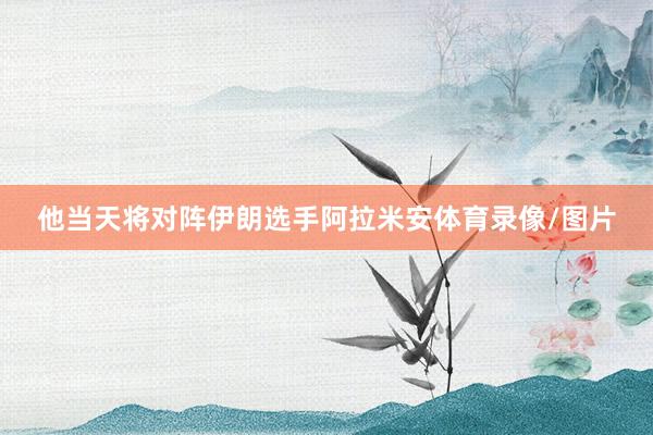 他当天将对阵伊朗选手阿拉米安体育录像/图片