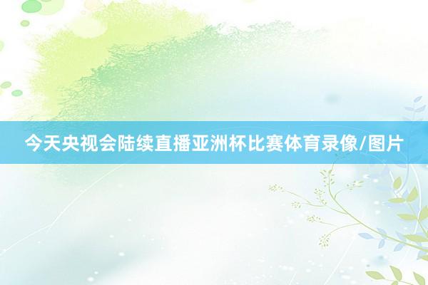 今天央视会陆续直播亚洲杯比赛体育录像/图片