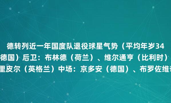 德转列近一年国度队退役球星气势（平均年岁34.4岁）门将：诺伊尔（德国）后卫：布林德（荷兰）、维尔通亨（比利时）、沙尔（瑞士）、特里皮尔（英格兰）中场：京多安（德国）、布罗佐维奇（克罗地亚）、格列兹曼（法国）、（阿根廷）前卫：苏亚雷斯（乌拉圭）、穆勒（德国）体育赛事直播