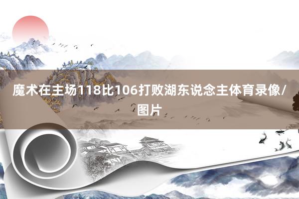 魔术在主场118比106打败湖东说念主体育录像/图片