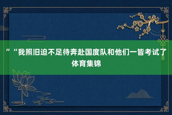 ”“我照旧迫不足待奔赴国度队和他们一皆考试了体育集锦