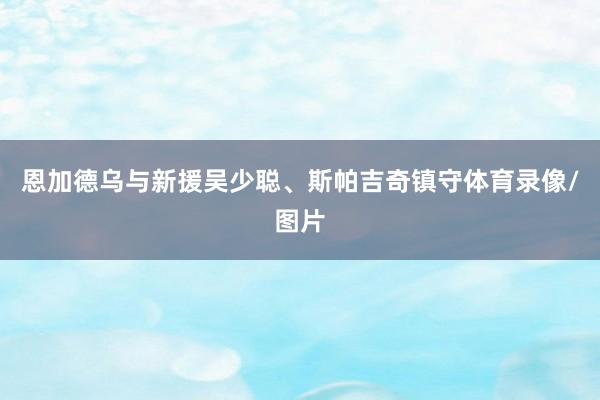 恩加德乌与新援吴少聪、斯帕吉奇镇守体育录像/图片