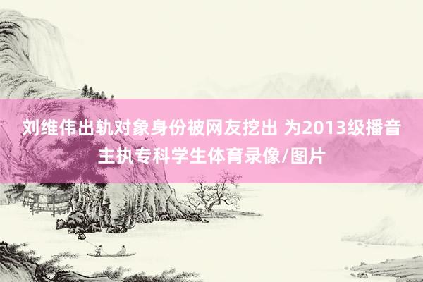 刘维伟出轨对象身份被网友挖出 为2013级播音主执专科学生体育录像/图片