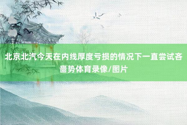 北京北汽今天在内线厚度亏损的情况下一直尝试吝啬势体育录像/图片