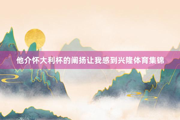 他介怀大利杯的阐扬让我感到兴隆体育集锦
