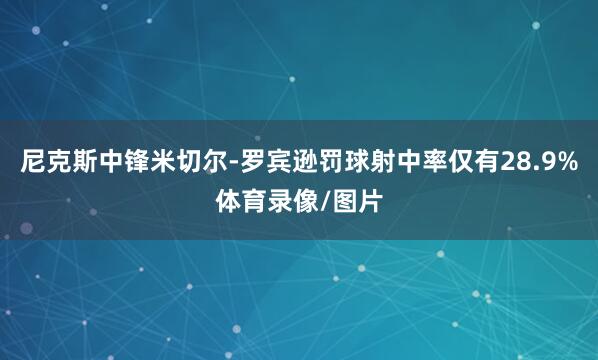 尼克斯中锋米切尔-罗宾逊罚球射中率仅有28.9%体育录像/图片