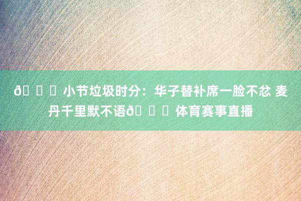 👀小节垃圾时分：华子替补席一脸不忿 麦丹千里默不语🙄体育赛事直播