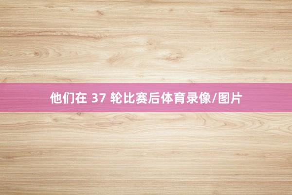 他们在 37 轮比赛后体育录像/图片
