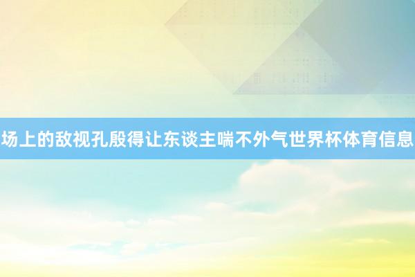 场上的敌视孔殷得让东谈主喘不外气世界杯体育信息