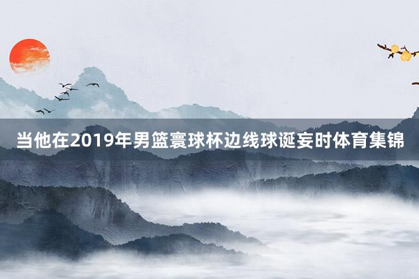 当他在2019年男篮寰球杯边线球诞妄时体育集锦