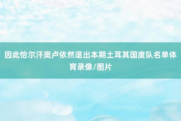 因此恰尔汗奥卢依然退出本期土耳其国度队名单体育录像/图片
