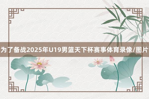 为了备战2025年U19男篮天下杯赛事体育录像/图片