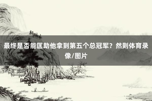 最终是否能匡助他拿到第五个总冠军？然则体育录像/图片