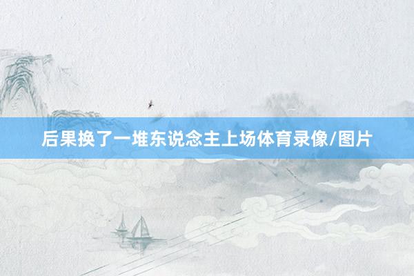 后果换了一堆东说念主上场体育录像/图片