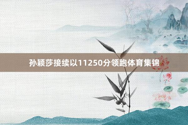 孙颖莎接续以11250分领跑体育集锦