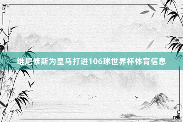 维尼修斯为皇马打进106球世界杯体育信息