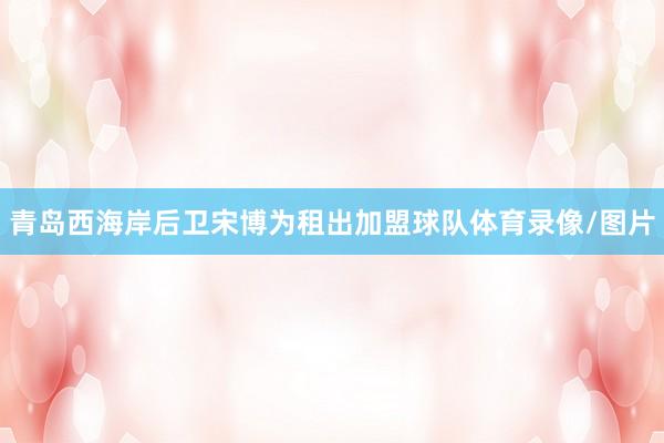 青岛西海岸后卫宋博为租出加盟球队体育录像/图片