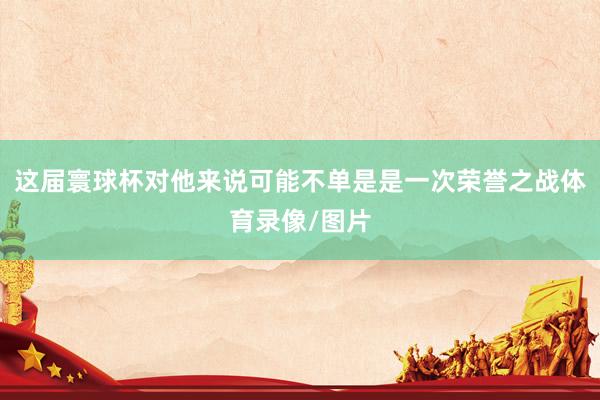 这届寰球杯对他来说可能不单是是一次荣誉之战体育录像/图片
