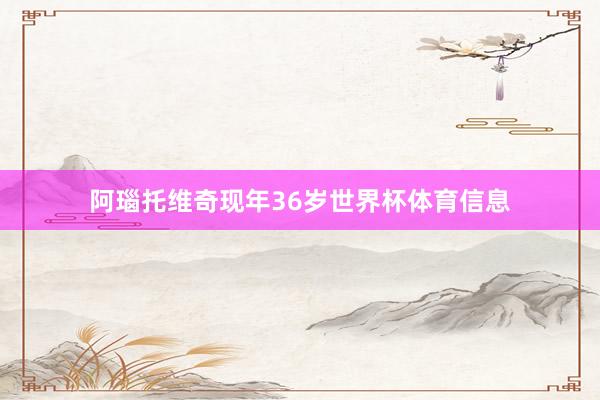 阿瑙托维奇现年36岁世界杯体育信息