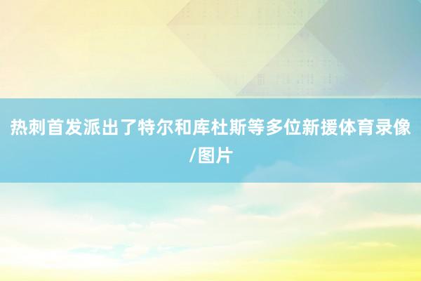 热刺首发派出了特尔和库杜斯等多位新援体育录像/图片
