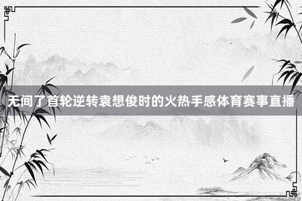 无间了首轮逆转袁想俊时的火热手感体育赛事直播