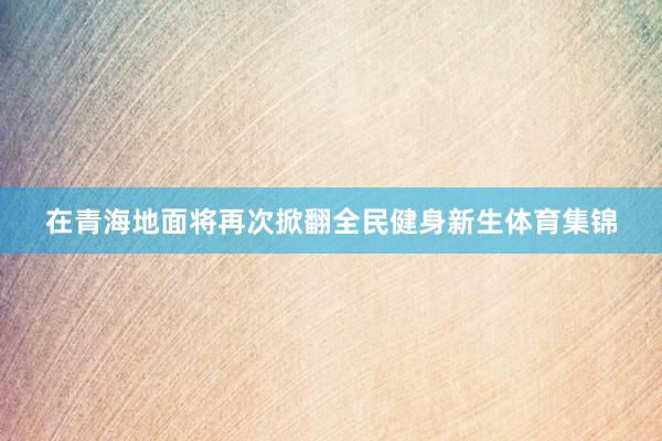 在青海地面将再次掀翻全民健身新生体育集锦