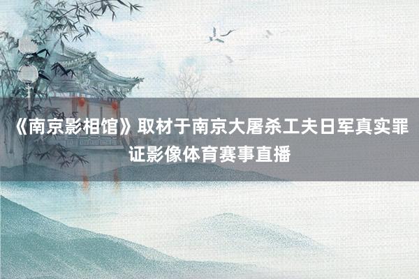 《南京影相馆》取材于南京大屠杀工夫日军真实罪证影像体育赛事直播