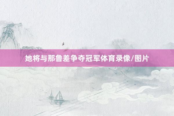 她将与那鲁差争夺冠军体育录像/图片