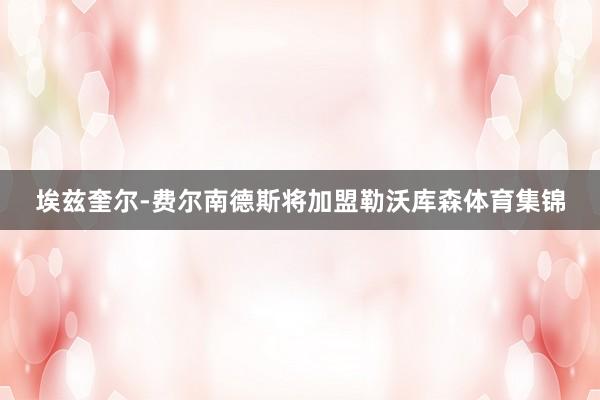 埃兹奎尔-费尔南德斯将加盟勒沃库森体育集锦