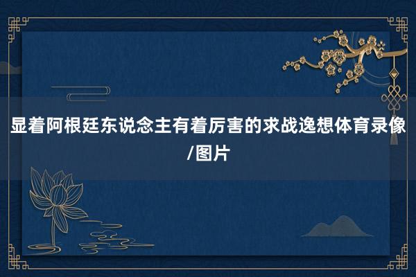 显着阿根廷东说念主有着厉害的求战逸想体育录像/图片