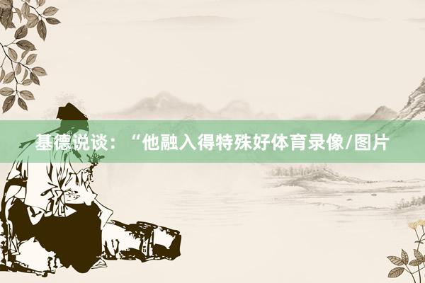 基德说谈：“他融入得特殊好体育录像/图片