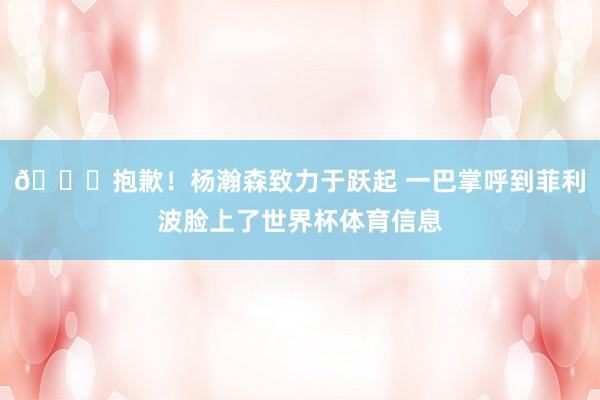😂抱歉！杨瀚森致力于跃起 一巴掌呼到菲利波脸上了世界杯体育信息