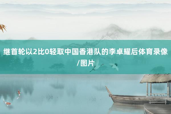 继首轮以2比0轻取中国香港队的李卓耀后体育录像/图片