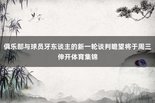 俱乐部与球员牙东谈主的新一轮谈判瞻望将于周三伸开体育集锦