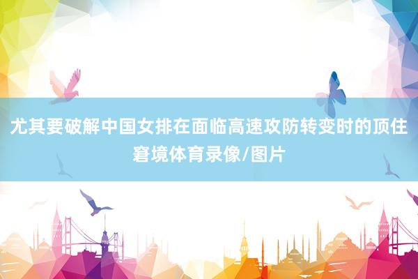 尤其要破解中国女排在面临高速攻防转变时的顶住窘境体育录像/图片