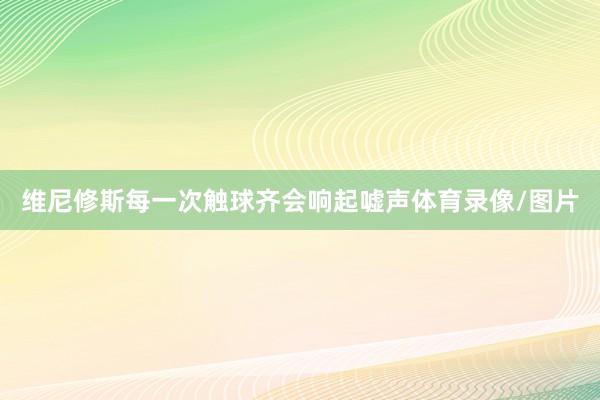 维尼修斯每一次触球齐会响起嘘声体育录像/图片