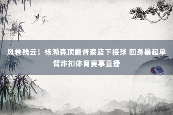 风卷残云！杨瀚森顶翻督察篮下接球 回身暴起单臂炸扣体育赛事直播