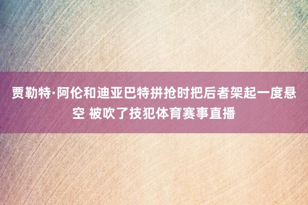 贾勒特·阿伦和迪亚巴特拼抢时把后者架起一度悬空 被吹了技犯体育赛事直播