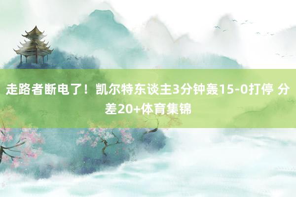 走路者断电了！凯尔特东谈主3分钟轰15-0打停 分差20+体育集锦
