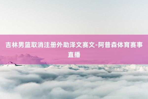 吉林男篮取消注册外助泽文赛文-阿普森体育赛事直播