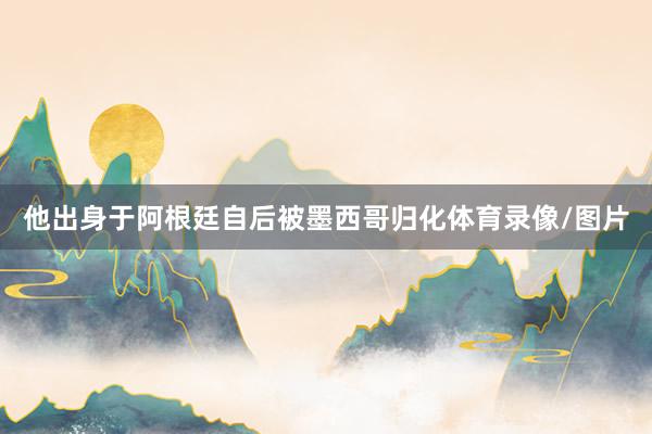 他出身于阿根廷自后被墨西哥归化体育录像/图片
