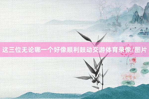 这三位无论哪一个好像顺利鼓动交游体育录像/图片