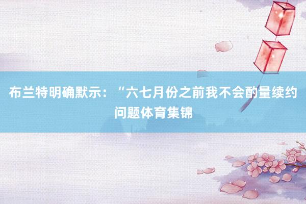 布兰特明确默示：“六七月份之前我不会酌量续约问题体育集锦