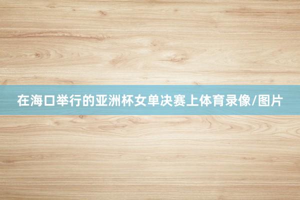 在海口举行的亚洲杯女单决赛上体育录像/图片
