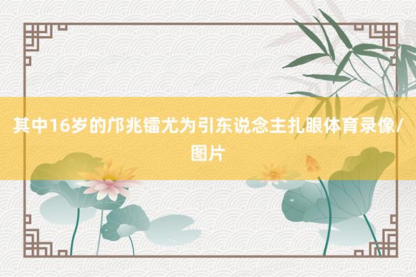 其中16岁的邝兆镭尤为引东说念主扎眼体育录像/图片