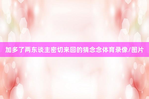 加多了两东谈主密切来回的猜念念体育录像/图片
